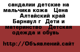 сандалии детские на мальчика кожа › Цена ­ 800 - Алтайский край, Барнаул г. Дети и материнство » Детская одежда и обувь   
